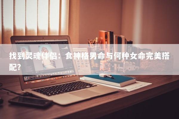 找到灵魂伴侣：食神格男命与何种女命完美搭配？