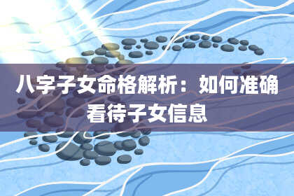 八字子女命格解析：如何准确看待子女信息