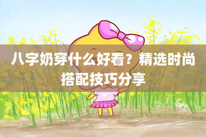 八字奶穿什么好看？精选时尚搭配技巧分享