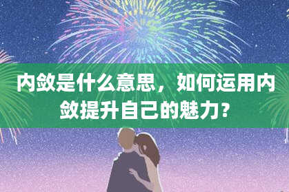 内敛是什么意思,如何运用内敛提升自己的魅力?