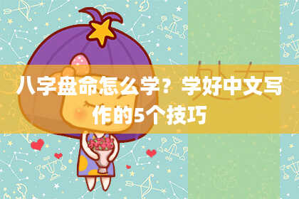 八字盘命怎么学？学好中文写作的5个技巧