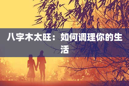 八字木太旺：如何调理你的生活
