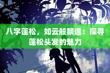 八字蓬松，如云般飘逸：探寻蓬松头发的魅力