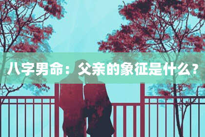 八字男命：父亲的象征是什么？