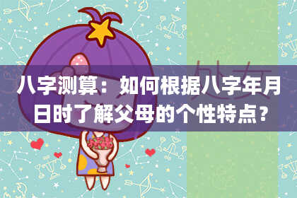 八字测算：如何根据八字年月日时了解父母的个性特点？