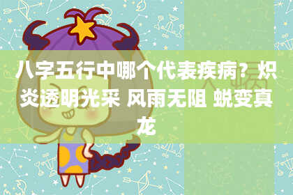 八字五行中哪个代表疾病？炽炎透明光采 风雨无阻 蜕变真龙