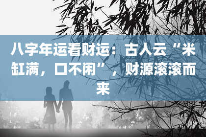 八字年运看财运：古人云“米缸满，口不闲”，财源滚滚而来