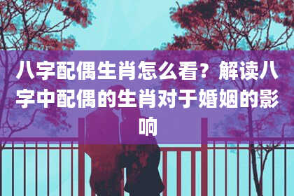 八字配偶生肖怎么看？解读八字中配偶的生肖对于婚姻的影响