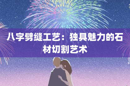 八字劈缝工艺：独具魅力的石材切割艺术