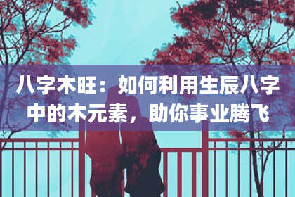 八字木旺：如何利用生辰八字中的木元素，助你事业腾飞