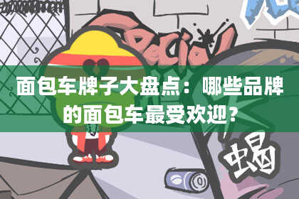 面包车牌子大盘点：哪些品牌的面包车最受欢迎？