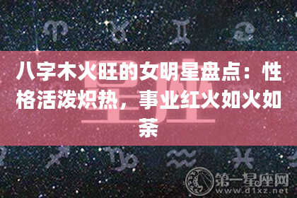 八字木火旺的女明星盘点：性格活泼炽热，事业红火如火如荼