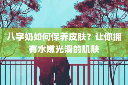 八字奶如何保养皮肤？让你拥有水嫩光滑的肌肤